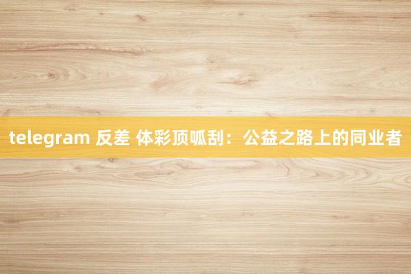 telegram 反差 体彩顶呱刮：公益之路上的同业者