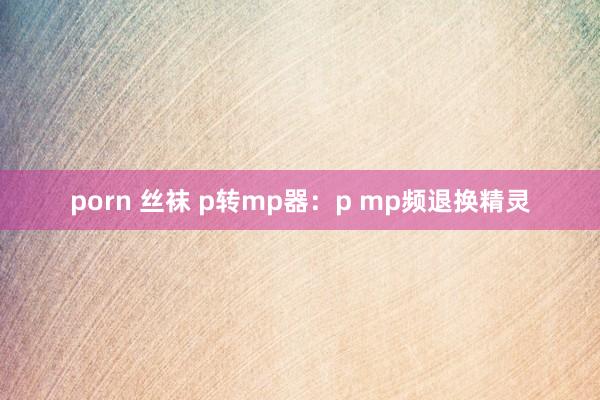 porn 丝袜 p转mp器：p mp频退换精灵