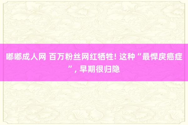 嘟嘟成人网 百万粉丝网红牺牲! 这种“最悍戾癌症”, 早期很归隐