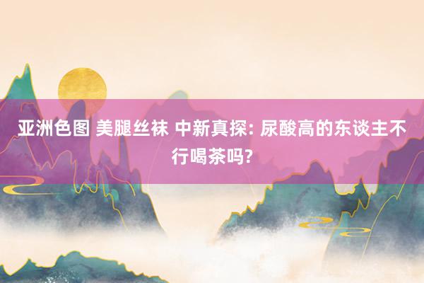 亚洲色图 美腿丝袜 中新真探: 尿酸高的东谈主不行喝茶吗?