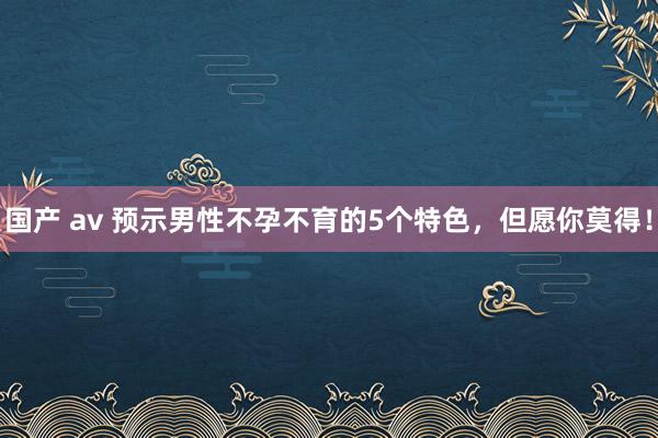 国产 av 预示男性不孕不育的5个特色，但愿你莫得！