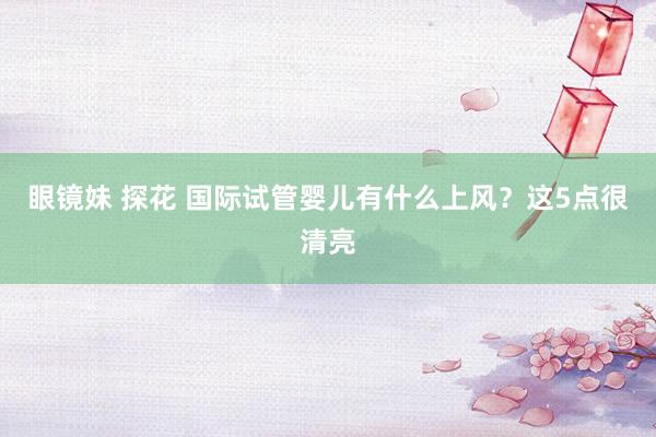 眼镜妹 探花 国际试管婴儿有什么上风？这5点很清亮