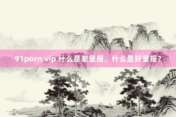 91porn vip 什么是差呈报，什么是好呈报？