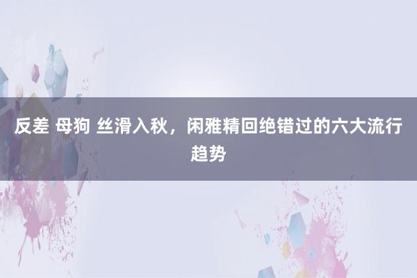 反差 母狗 丝滑入秋，闲雅精回绝错过的六大流行趋势