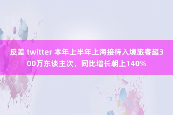 反差 twitter 本年上半年上海接待入境旅客超300万东谈主次，同比增长朝上140%