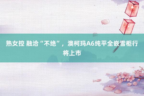 熟女控 融洽“不绝”，澳柯玛A6纯平全嵌雪柜行将上市