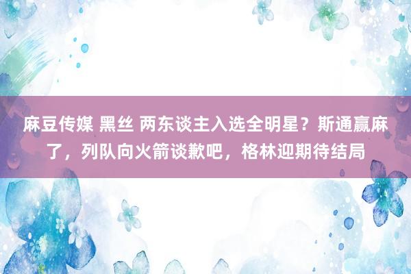 麻豆传媒 黑丝 两东谈主入选全明星？斯通赢麻了，列队向火箭谈歉吧，格林迎期待结局