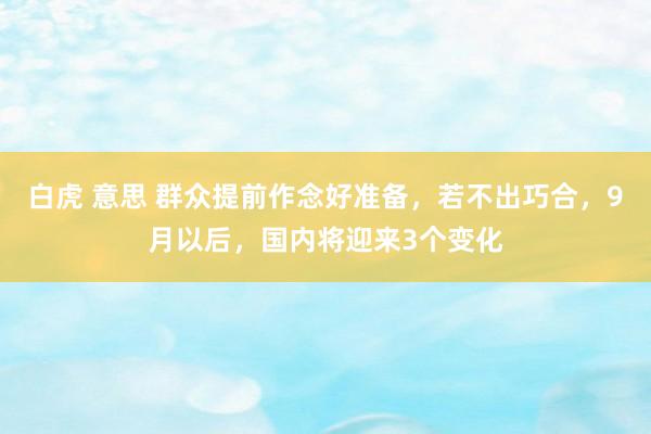 白虎 意思 群众提前作念好准备，若不出巧合，9月以后，国内将迎来3个变化