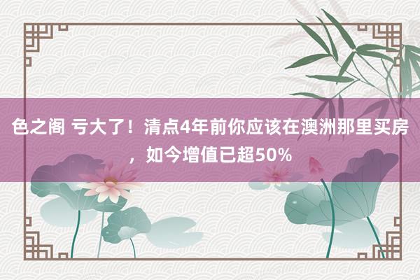 色之阁 亏大了！清点4年前你应该在澳洲那里买房，如今增值已超50%