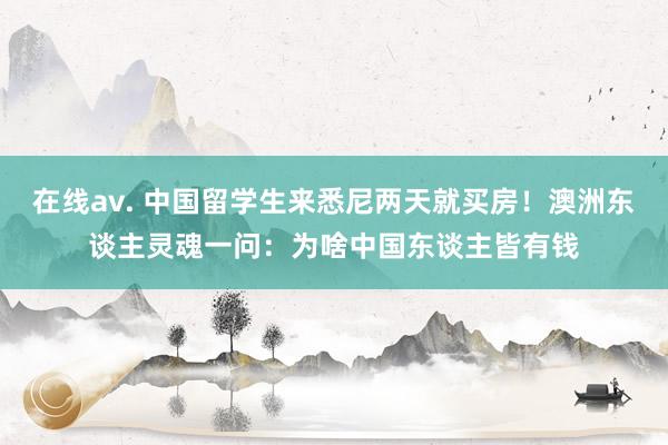 在线av. 中国留学生来悉尼两天就买房！澳洲东谈主灵魂一问：为啥中国东谈主皆有钱