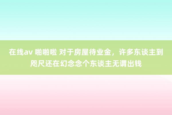 在线av 啪啪啦 对于房屋待业金，许多东谈主到咫尺还在幻念念个东谈主无谓出钱