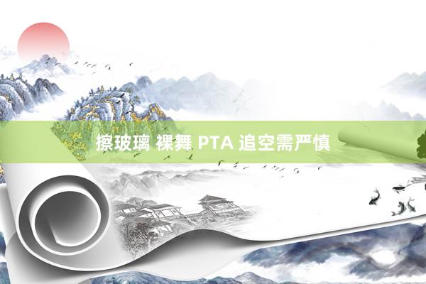 擦玻璃 裸舞 PTA 追空需严慎