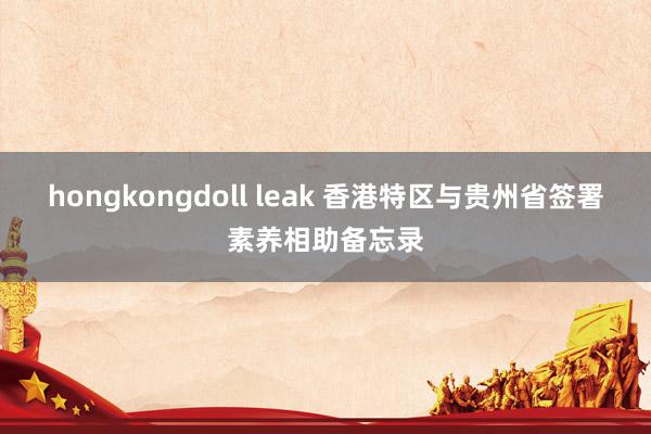 hongkongdoll leak 香港特区与贵州省签署素养相助备忘录