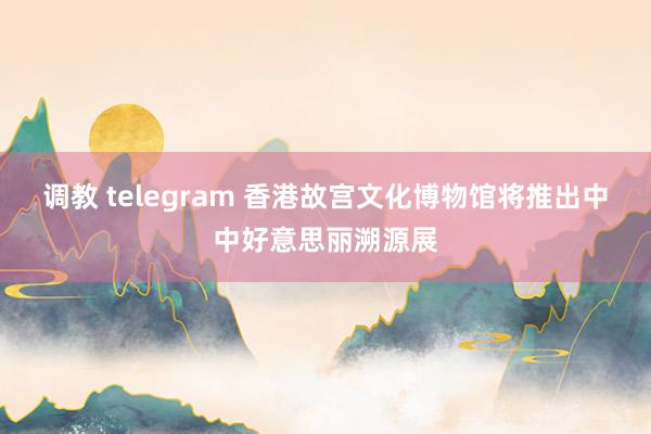 调教 telegram 香港故宫文化博物馆将推出中中好意思丽溯源展