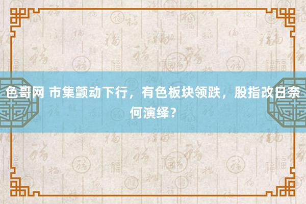 色哥网 市集颤动下行，有色板块领跌，股指改日奈何演绎？