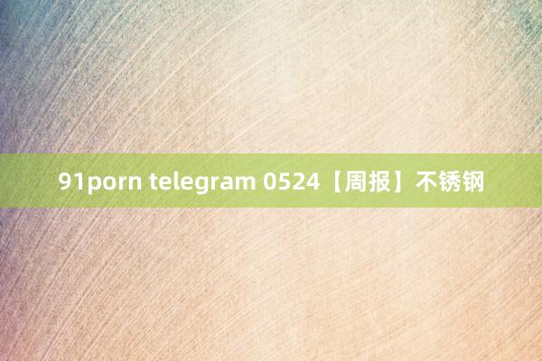 91porn telegram 0524【周报】不锈钢