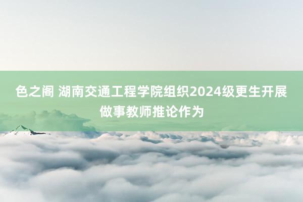 色之阁 湖南交通工程学院组织2024级更生开展做事教师推论作为