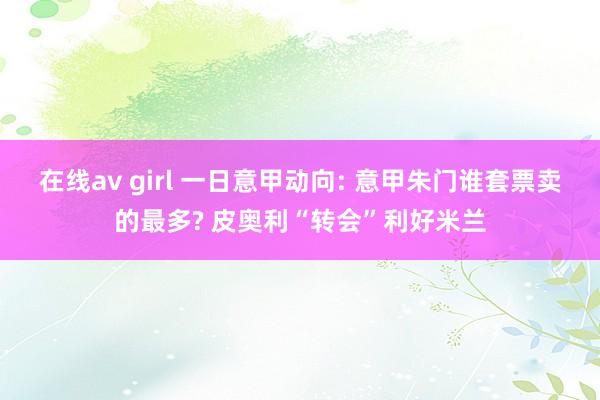 在线av girl 一日意甲动向: 意甲朱门谁套票卖的最多? 皮奥利“转会”利好米兰