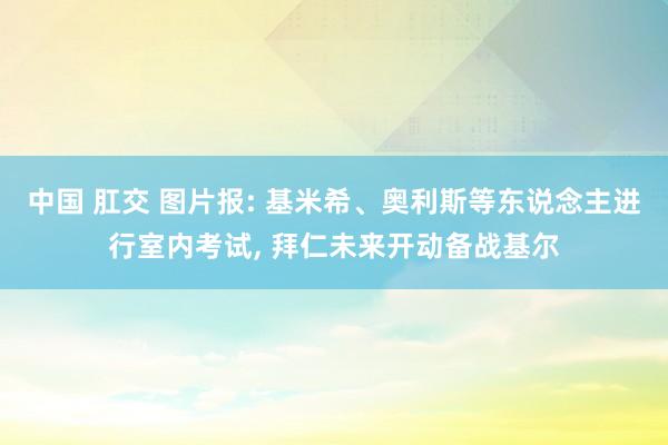 中国 肛交 图片报: 基米希、奥利斯等东说念主进行室内考试， 拜仁未来开动备战基尔