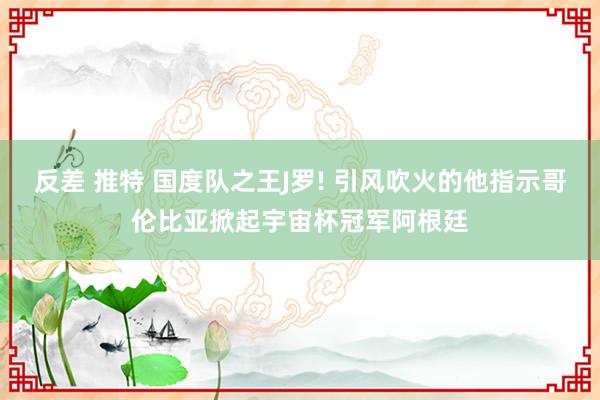 反差 推特 国度队之王J罗! 引风吹火的他指示哥伦比亚掀起宇宙杯冠军阿根廷