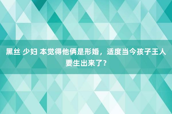 黑丝 少妇 本觉得他俩是形婚，适度当今孩子王人要生出来了？