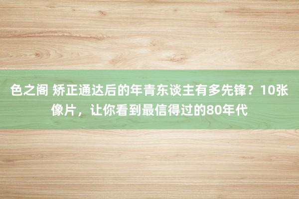 色之阁 矫正通达后的年青东谈主有多先锋？10张像片，让你看到最信得过的80年代