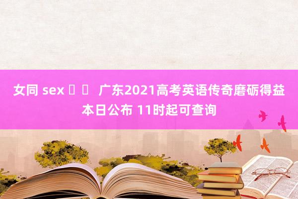 女同 sex 		 广东2021高考英语传奇磨砺得益本日公布 11时起可查询