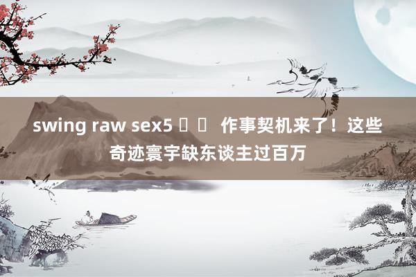 swing raw sex5 		 作事契机来了！这些奇迹寰宇缺东谈主过百万