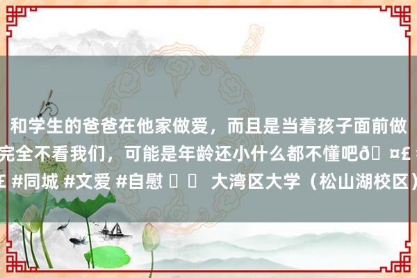 和学生的爸爸在他家做爱，而且是当着孩子面前做爱，太刺激了，孩子完全不看我们，可能是年龄还小什么都不懂吧🤣 #同城 #文爱 #自慰 		 大湾区大学（松山湖校区）等一批紧要格局动工