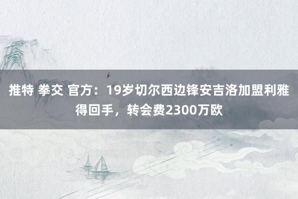 推特 拳交 官方：19岁切尔西边锋安吉洛加盟利雅得回手，转会费2300万欧