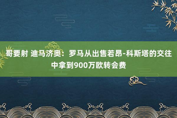 哥要射 迪马济奥：罗马从出售若昂-科斯塔的交往中拿到900万欧转会费