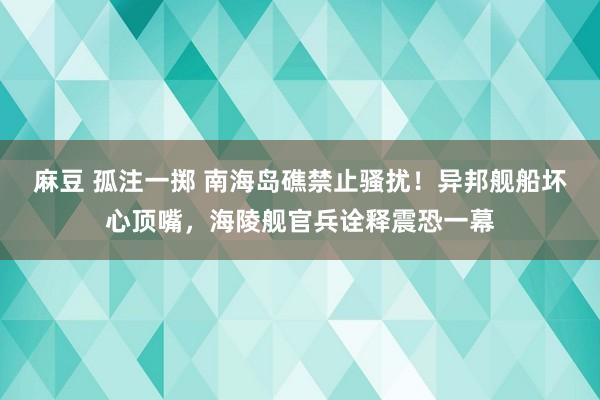 麻豆 孤注一掷 南海岛礁禁止骚扰！异邦舰船坏心顶嘴，海陵舰官兵诠释震恐一幕