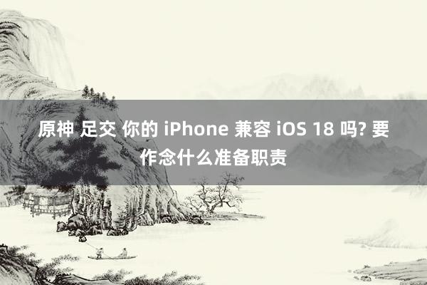 原神 足交 你的 iPhone 兼容 iOS 18 吗? 要作念什么准备职责