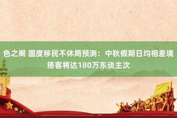 色之阁 国度移民不休局预测：中秋假期日均相差境搭客将达180万东谈主次