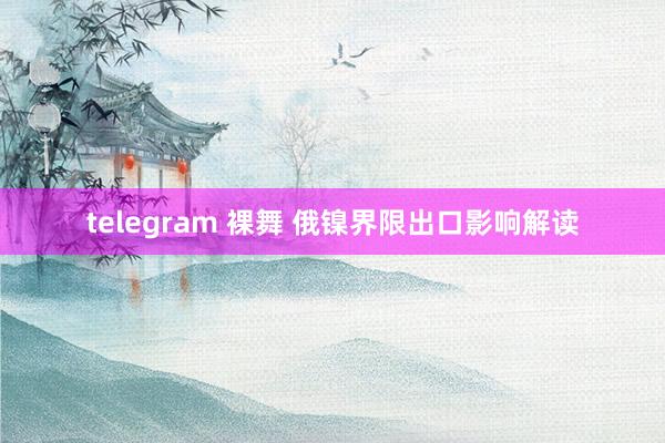 telegram 裸舞 俄镍界限出口影响解读