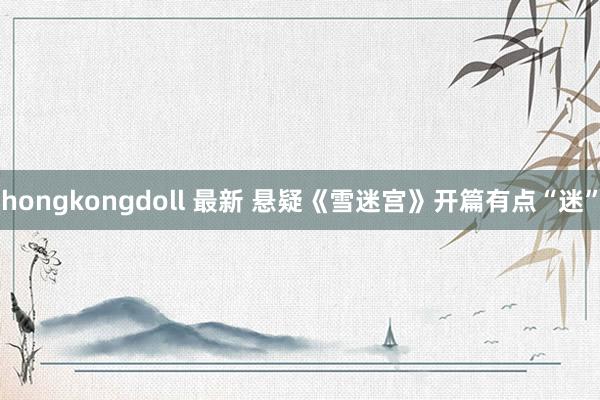 hongkongdoll 最新 悬疑《雪迷宫》开篇有点“迷”