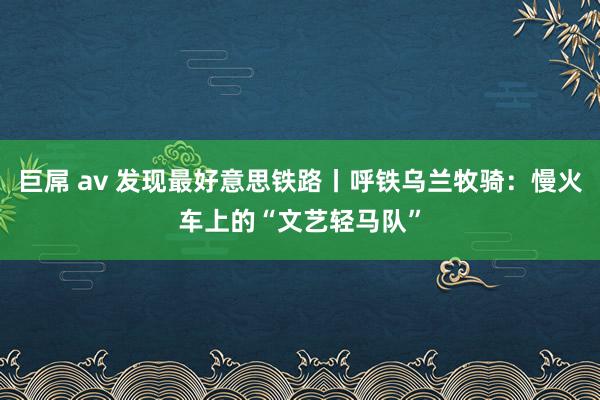 巨屌 av 发现最好意思铁路丨呼铁乌兰牧骑：慢火车上的“文艺轻马队”