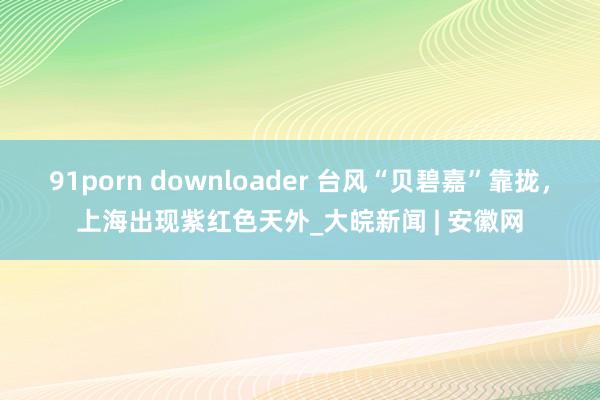 91porn downloader 台风“贝碧嘉”靠拢，上海出现紫红色天外_大皖新闻 | 安徽网