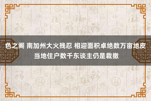 色之阁 南加州大火残忍 相迎面积卓绝数万亩地皮 当地住户数千东谈主仍是裁撤