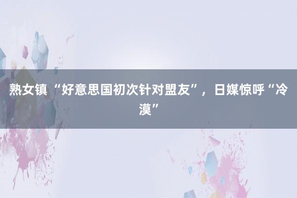 熟女镇 “好意思国初次针对盟友”，日媒惊呼“冷漠”