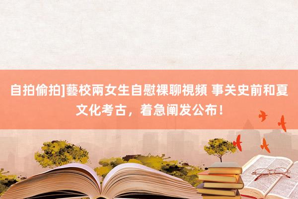 自拍偷拍]藝校兩女生自慰裸聊視頻 事关史前和夏文化考古，着急阐发公布！