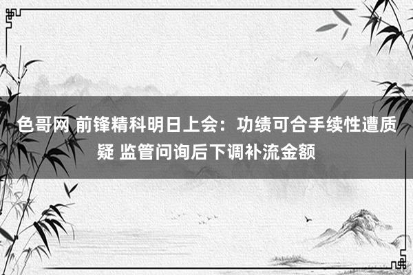 色哥网 前锋精科明日上会：功绩可合手续性遭质疑 监管问询后下调补流金额