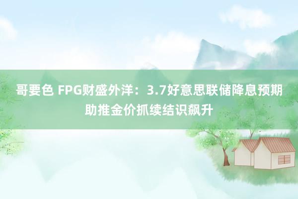 哥要色 FPG财盛外洋：3.7好意思联储降息预期助推金价抓续结识飙升