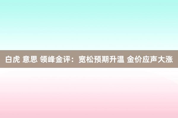 白虎 意思 领峰金评：宽松预期升温 金价应声大涨