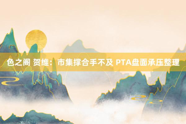 色之阁 贺维：市集撑合手不及 PTA盘面承压整理