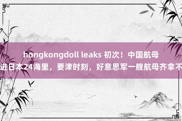 hongkongdoll leaks 初次！中国航母开进日本24海里，要津时刻，好意思军一艘航母齐拿不出