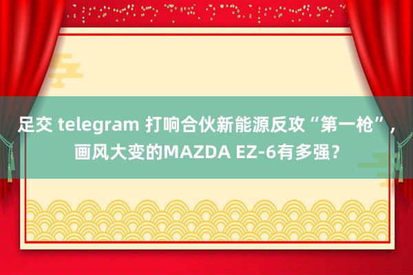 足交 telegram 打响合伙新能源反攻“第一枪”，画风大变的MAZDA EZ-6有多强？