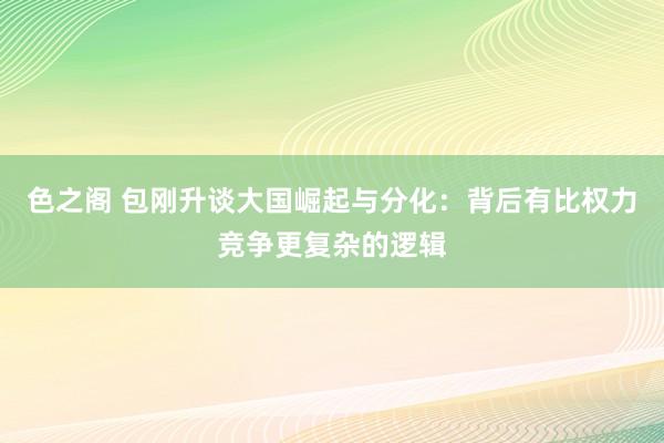 色之阁 包刚升谈大国崛起与分化：背后有比权力竞争更复杂的逻辑