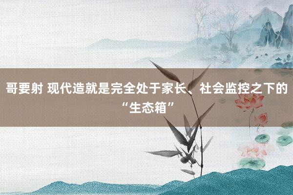 哥要射 现代造就是完全处于家长、社会监控之下的“生态箱”