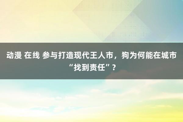 动漫 在线 参与打造现代王人市，狗为何能在城市“找到责任”？